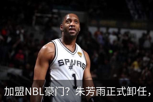 加盟NBL豪门？朱芳雨正式卸任，新去向曝光，接任人选已确定